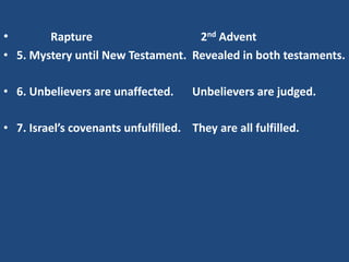 •       Rapture                    2nd Advent
• 5. Mystery until New Testament. Revealed in both testaments.

• 6. Unbelievers are unaffected.      Unbelievers are judged.

• 7. Israel’s covenants unfulfilled. They are all fulfilled.
 