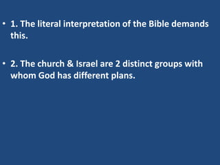 • 1. The literal interpretation of the Bible demands
  this.

• 2. The church & Israel are 2 distinct groups with
  whom God has different plans.
 