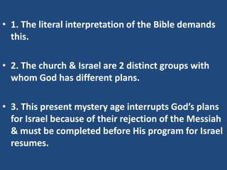 • 1. The literal interpretation of the Bible demands
  this.

• 2. The church & Israel are 2 distinct groups with
  whom God has different plans.

• 3. This present mystery age interrupts God’s plans
  for Israel because of their rejection of the Messiah
  & must be completed before His program for Israel
  resumes.
 