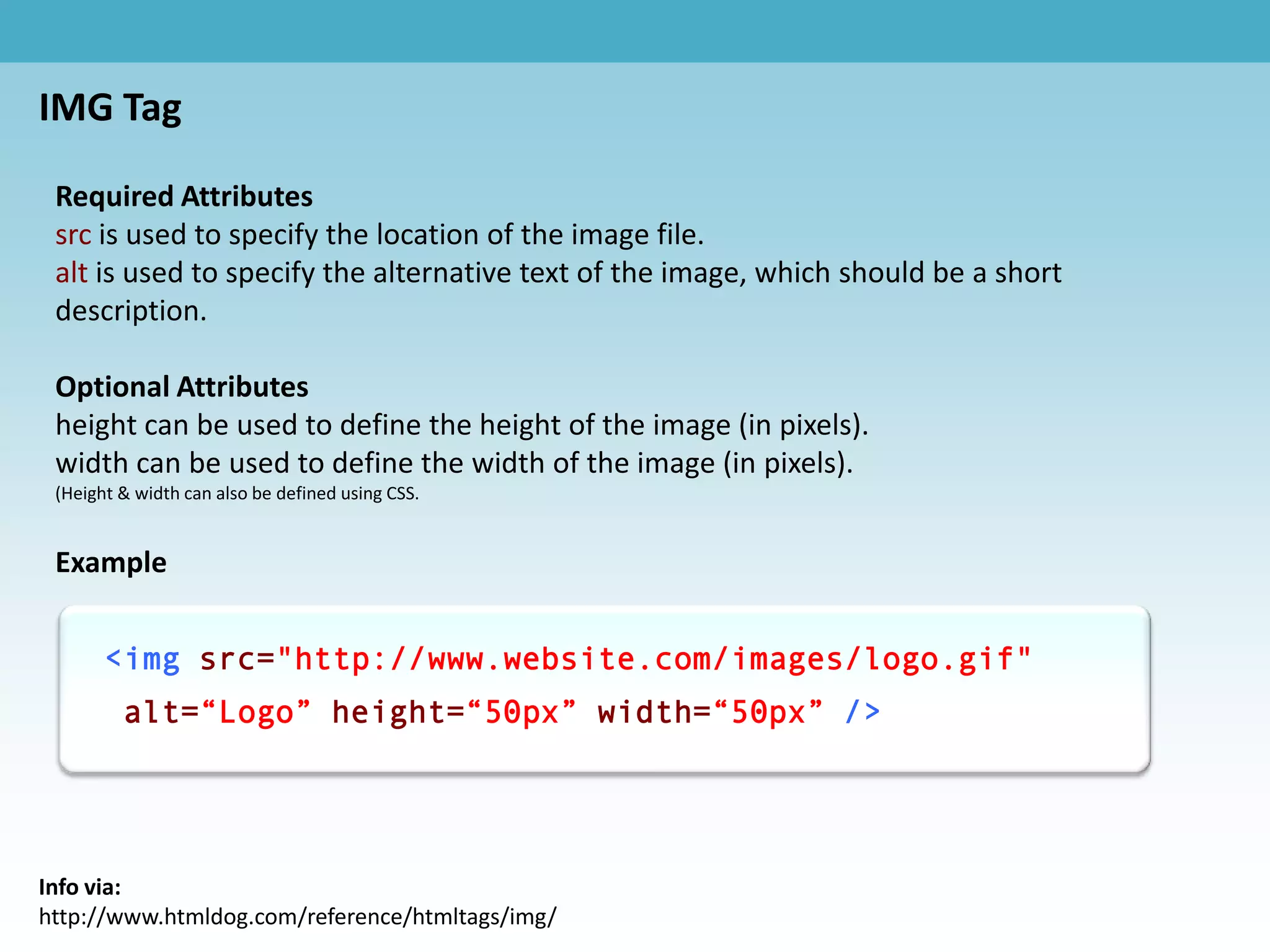 IMG Tag

 Required Attributes
 src is used to specify the location of the image file.
 alt is used to specify the alternative text of the image, which should be a short
 description.

 Optional Attributes
 height can be used to define the height of the image (in pixels).
 width can be used to define the width of the image (in pixels).
 (Height & width can also be defined using CSS.


 Example


       <img src="http://www.website.com/images/logo.gif"
         alt=“Logo” height=“50px” width=“50px” />




Info via:
http://www.htmldog.com/reference/htmltags/img/
 