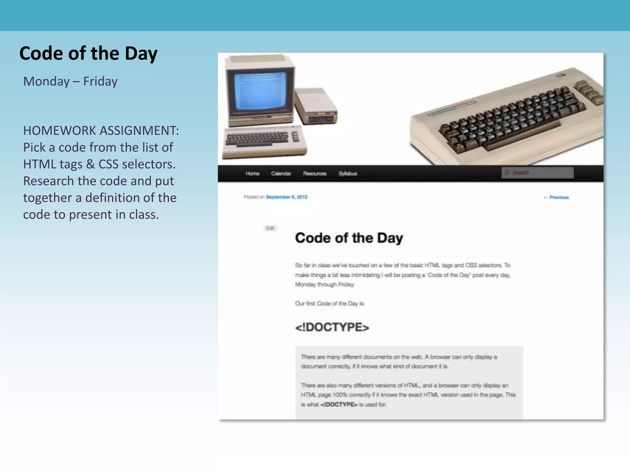 Code of the Day
Monday – Friday


HOMEWORK ASSIGNMENT:
Pick a code from the list of
HTML tags & CSS selectors.
Research the code and put
together a definition of the
code to present in class.
 