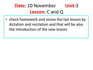 Date: 10 November      Unit:3
            Lesson: C and Q
• check homework and revise the last lesson by
  dictation and recitation and that will be also
  the introduction of the new lesson
 