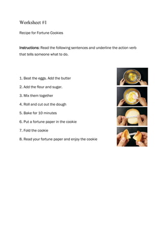 Worksheet #1

Recipe for Fortune Cookies


Instructions: Read the following sentences and underline the action verb
that tells someone what to do.




1. Beat the eggs. Add the butter

2. Add the flour and sugar.

3. Mix them together

4. Roll and cut out the dough

5. Bake for 10 minutes

6. Put a fortune paper in the cookie

7. Fold the cookie

8. Read your fortune paper and enjoy the cookie
 