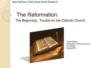 The Reformation:
The Beginning: Trouble for the Catholic Church.
Pam Hoffman
Computers in Education Final
Dr. Sinclair
Spring 2013
Miss Hoffman’s Sixth Grade Social Studies ©
 