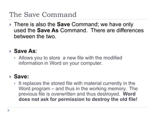 The Save Command
 There is also the Save Command; we have only
used the Save As Command. There are differences
between the two.
 Save As:
 Allows you to store a new file with the modified
information in Word on your computer.
 Save:
 It replaces the stored file with material currently in the
Word program – and thus in the working memory. The
previous file is overwritten and thus destroyed. Word
does not ask for permission to destroy the old file!
 