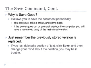 The Save Command, Cont.
 Why is Save Good?
 It allows you to save the document periodically.
 You can save, take a break, and come back.
 If the power goes out or your pet unplugs the computer, you will
have a recovered copy of the last stored version.
 Just remember the previously stored version is
replaced.
 If you just deleted a section of text, click Save, and then
change your mind about the deletion, you may be in
trouble.
 