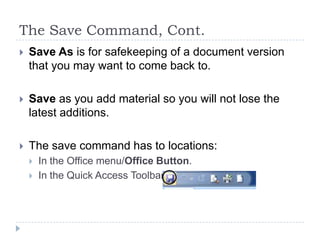 The Save Command, Cont.
 Save As is for safekeeping of a document version
that you may want to come back to.
 Save as you add material so you will not lose the
latest additions.
 The save command has to locations:
 In the Office menu/Office Button.
 In the Quick Access Toolbar.
 