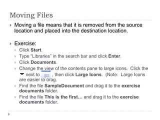 Moving Files
 Moving a file means that it is removed from the source
location and placed into the destination location.
 Exercise:
 Click Start.
 Type “Libraries” in the search bar and click Enter.
 Click Documents.
 Change the view of the contents pane to large icons. Click the
next to , then click Large Icons. (Note: Large Icons
are easier to drag.
 Find the file SampleDocument and drag it to the exercise
documents folder.
 Find the file This is the first… and drag it to the exercise
documents folder.
 