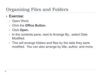 Organizing Files and Folders
 Exercise:
 Open Word.
 Click the Office Button.
 Click Open.
 In the contents pane, next to Arrange By:, select Date
Modified.
 This will arrange folders and files by the date they were
modified. You can also arrange by title, author, and more.
 