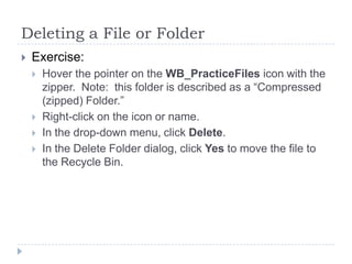 Deleting a File or Folder
 Exercise:
 Hover the pointer on the WB_PracticeFiles icon with the
zipper. Note: this folder is described as a “Compressed
(zipped) Folder.”
 Right-click on the icon or name.
 In the drop-down menu, click Delete.
 In the Delete Folder dialog, click Yes to move the file to
the Recycle Bin.
 