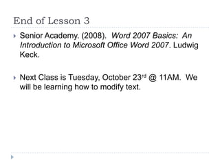 End of Lesson 3
 Senior Academy. (2008). Word 2007 Basics: An
Introduction to Microsoft Office Word 2007. Ludwig
Keck.
 Next Class is Tuesday, October 23rd @ 11AM. We
will be learning how to modify text.
 