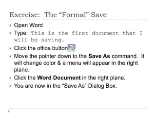 Exercise: The “Formal” Save
 Open Word
 Type: This is the first document that I
will be saving.
 Click the office button,
 Move the pointer down to the Save As command. It
will change color & a menu will appear in the right
plane.
 Click the Word Document in the right plane.
 You are now in the “Save As” Dialog Box.
 