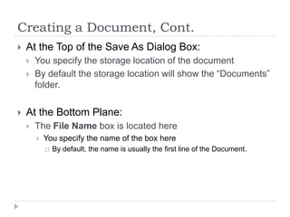 Creating a Document, Cont.
 At the Top of the Save As Dialog Box:
 You specify the storage location of the document
 By default the storage location will show the “Documents”
folder.
 At the Bottom Plane:
 The File Name box is located here
 You specify the name of the box here
 By default, the name is usually the first line of the Document.
 