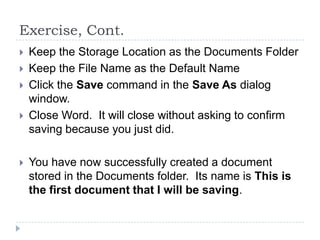 Exercise, Cont.
 Keep the Storage Location as the Documents Folder
 Keep the File Name as the Default Name
 Click the Save command in the Save As dialog
window.
 Close Word. It will close without asking to confirm
saving because you just did.
 You have now successfully created a document
stored in the Documents folder. Its name is This is
the first document that I will be saving.
 