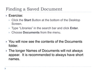 Finding a Saved Document
 Exercise:
 Click the Start Button at the bottom of the Desktop
Screen.
 Type “Libraries” in the search bar and click Enter.
 Choose Documents from the menu.
 You will now see the contents of the Documents
folder.
 The longer Names of Documents will not always
appear. It is recommended to always have short
names.
 