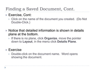 Finding a Saved Document, Cont.
 Exercise, Cont:
 Click on the name of the document you created. (Do Not
Double-Click.)
 Notice that detailed information is shown in details
plane at the bottom.
 If there is no plane, click Organize, move the pointer
down to Layout, in the menu click Details Plane.
 Exercise
 Double-click on the document name. Word opens
showing the document.
 