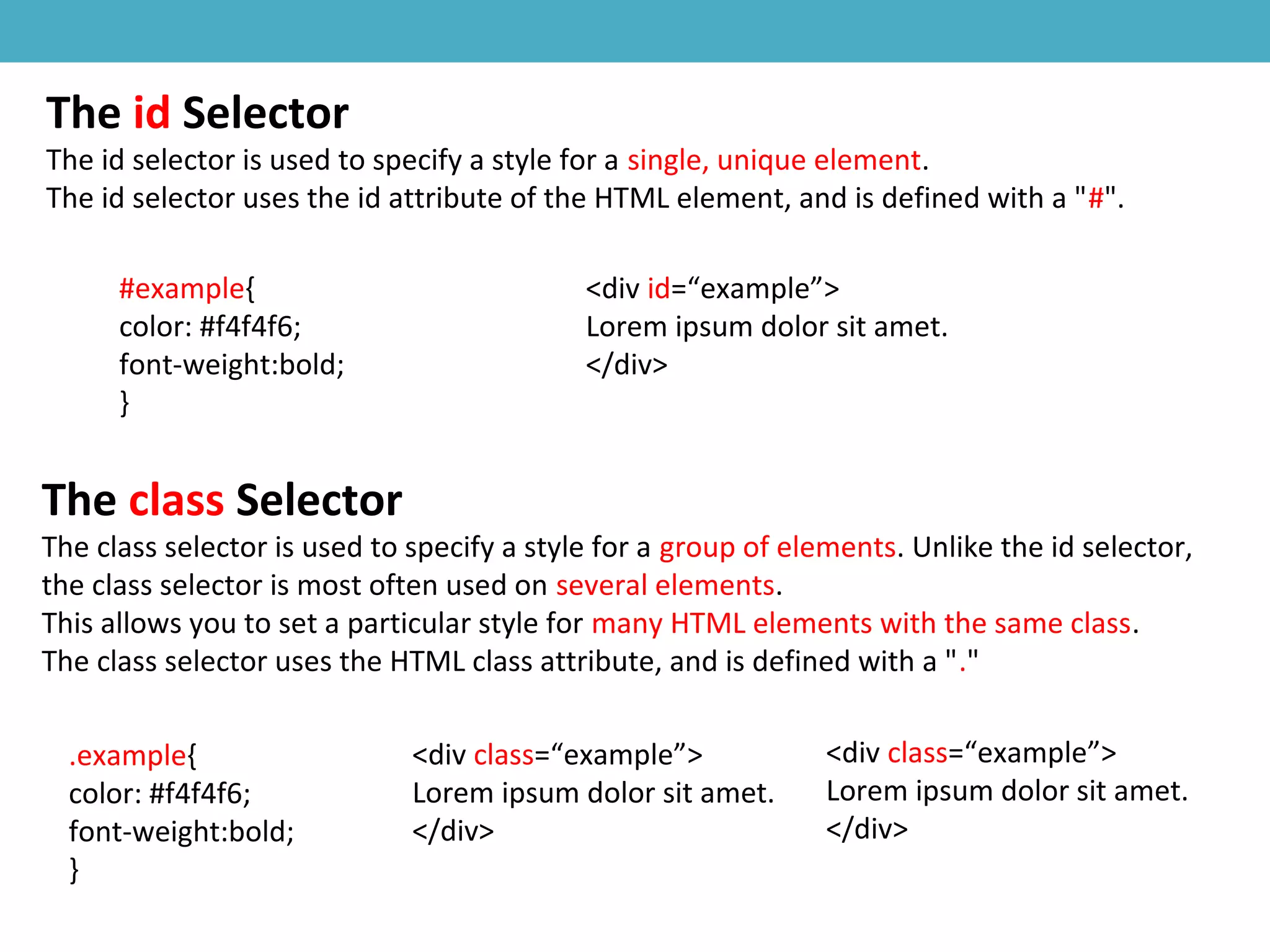 The id Selector
The id selector is used to specify a style for a single, unique element.
The id selector uses the id attribute of the HTML element, and is defined with a "#".
#example{
color: #f4f4f6;
font-weight:bold;
}
<div id=“example”>
Lorem ipsum dolor sit amet.
</div>
The class Selector
The class selector is used to specify a style for a group of elements. Unlike the id selector,
the class selector is most often used on several elements.
This allows you to set a particular style for many HTML elements with the same class.
The class selector uses the HTML class attribute, and is defined with a "."
.example{
color: #f4f4f6;
font-weight:bold;
}
<div class=“example”>
Lorem ipsum dolor sit amet.
</div>
<div class=“example”>
Lorem ipsum dolor sit amet.
</div>
 