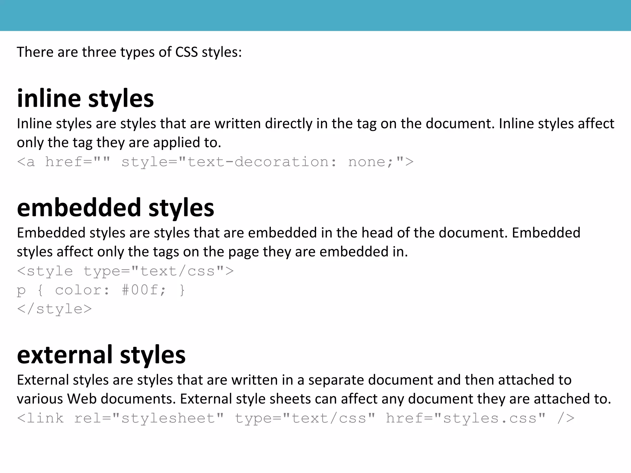 There are three types of CSS styles:
inline styles
Inline styles are styles that are written directly in the tag on the document. Inline styles affect
only the tag they are applied to.
<a href="" style="text-decoration: none;">
embedded styles
Embedded styles are styles that are embedded in the head of the document. Embedded
styles affect only the tags on the page they are embedded in.
<style type="text/css">
p { color: #00f; }
</style>
external styles
External styles are styles that are written in a separate document and then attached to
various Web documents. External style sheets can affect any document they are attached to.
<link rel="stylesheet" type="text/css" href="styles.css" />
 
