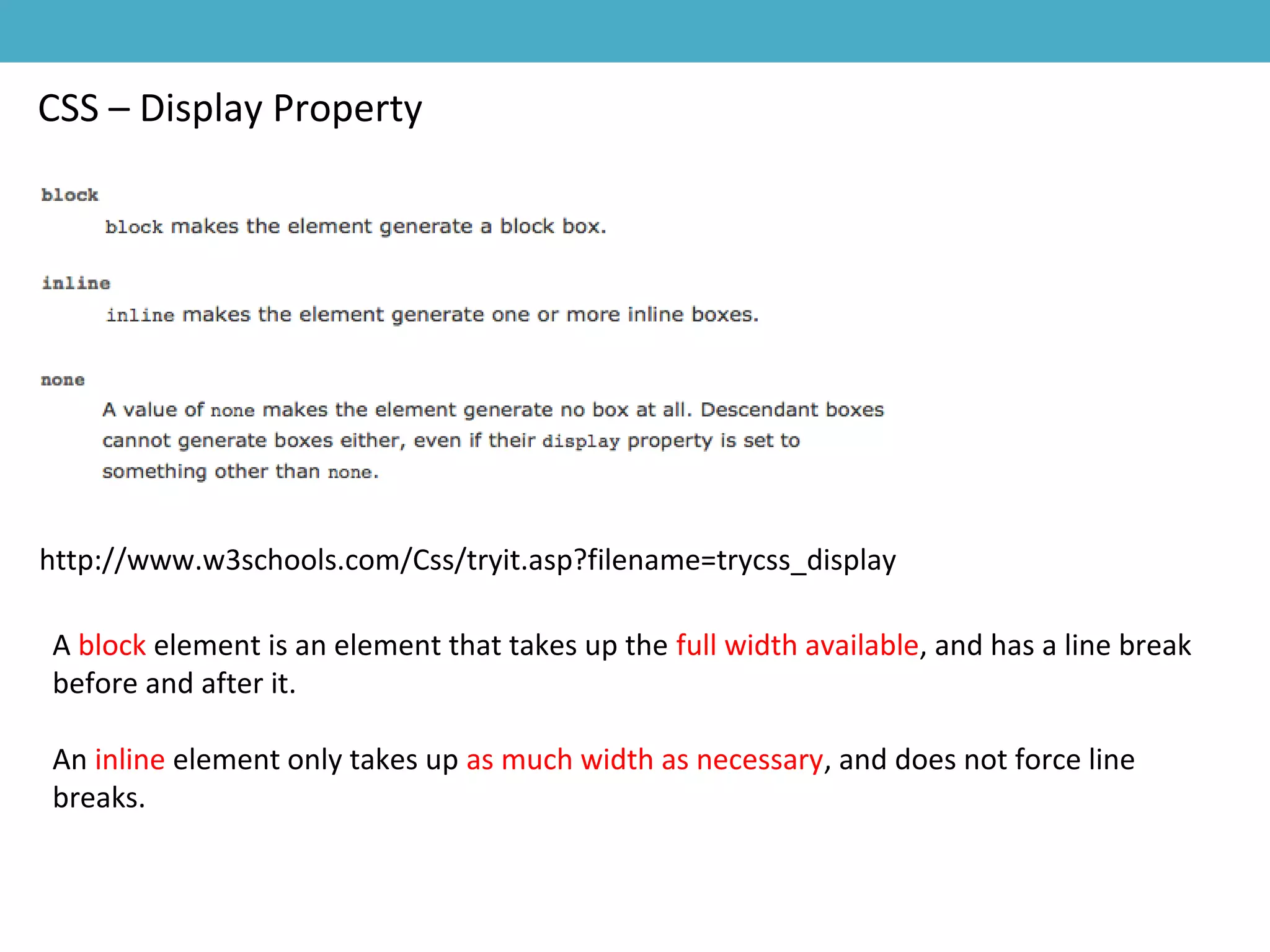 CSS – Display Property
http://www.w3schools.com/Css/tryit.asp?filename=trycss_display
A block element is an element that takes up the full width available, and has a line break
before and after it.
An inline element only takes up as much width as necessary, and does not force line
breaks.
 