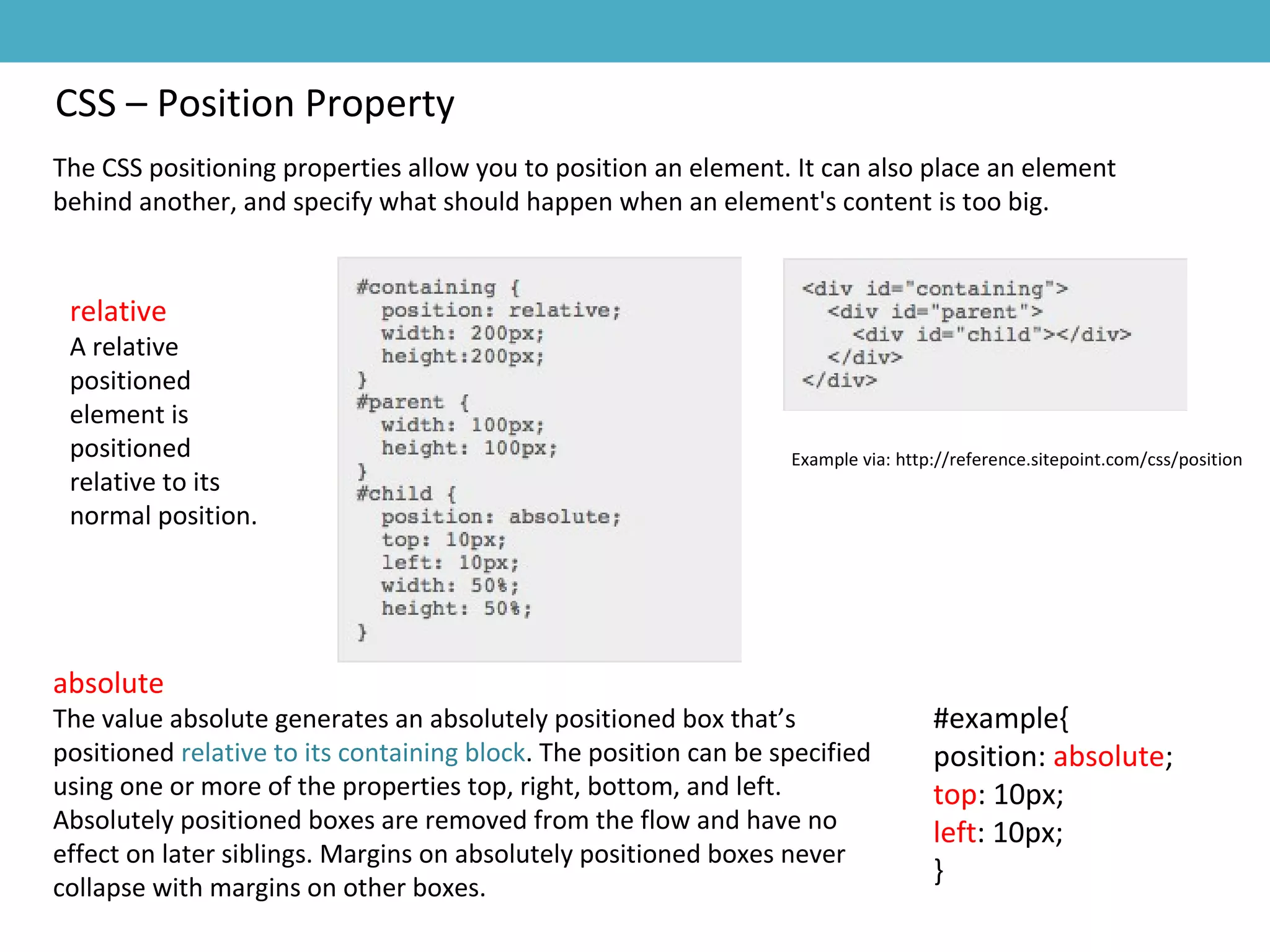 CSS – Position Property
The CSS positioning properties allow you to position an element. It can also place an element
behind another, and specify what should happen when an element's content is too big.
relative
A relative
positioned
element is
positioned
relative to its
normal position.
absolute
The value absolute generates an absolutely positioned box that’s
positioned relative to its containing block. The position can be specified
using one or more of the properties top, right, bottom, and left.
Absolutely positioned boxes are removed from the flow and have no
effect on later siblings. Margins on absolutely positioned boxes never
collapse with margins on other boxes.
#example{
position: absolute;
top: 10px;
left: 10px;
}
Example via: http://reference.sitepoint.com/css/position
 
