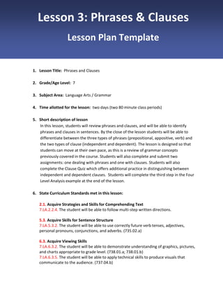 Lesson 3: Phrases & Clauses
Lesson Plan Template

1. Lesson Title: Phrases and Clauses
2. Grade/Age Level: 7
3. Subject Area: Language Arts / Grammar
4. Time allotted for the lesson: two days (two 80 minute class periods)
5. Short description of lesson
In this lesson, students will review phrases and clauses, and will be able to identify
phrases and clauses in sentences. By the close of the lesson students will be able to
differentiate between the three types of phrases (prepositional, appositive, verb) and
the two types of clause (independent and dependent). The lesson is designed so that
students can move at their own pace, as this is a review of grammar concepts
previously covered in the course. Students will also complete and submit two
assignments: one dealing with phrases and one with clauses. Students will also
complete the Clause Quiz which offers additional practice in distinguishing between
independent and dependent clauses. Students will complete the third step in the Four
Level Analysis example at the end of the lesson.
6. State Curriculum Standards met in this lesson:
2.1. Acquire Strategies and Skills for Comprehending Text
7.LA.2.2.4. The student will be able to follow multi-step written directions.
5.3. Acquire Skills for Sentence Structure
7.LA.5.3.2. The student will be able to use correctly future verb tenses, adjectives,
personal pronouns, conjunctions, and adverbs. (735.02.a)
6.3. Acquire Viewing Skills
7.LA.6.3.2. The student will be able to demonstrate understanding of graphics, pictures,
and charts appropriate to grade level. (738.01.a; 738.01.b)
7.LA.6.3.5. The student will be able to apply technical skills to produce visuals that
communicate to the audience. (737.04.b)

 