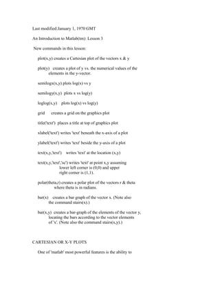 Last modified:January 1, 1970 GMT
An Introduction to Matlab(tm): Lesson 3
New commands in this lesson:
plot(x,y) creates a Cartesian plot of the vectors x & y
plot(y) creates a plot of y vs. the numerical values of the
elements in the y-vector.
semilogx(x,y) plots log(x) vs y
semilogy(x,y) plots x vs log(y)
loglog(x,y)
grid

plots log(x) vs log(y)

creates a grid on the graphics plot

title('text') places a title at top of graphics plot
xlabel('text') writes 'text' beneath the x-axis of a plot
ylabel('text') writes 'text' beside the y-axis of a plot
text(x,y,'text')

writes 'text' at the location (x,y)

text(x,y,'text','sc') writes 'text' at point x,y assuming
lower left corner is (0,0) and upper
right corner is (1,1).
polar(theta,r) creates a polar plot of the vectors r & theta
where theta is in radians.
bar(x)

creates a bar graph of the vector x. (Note also
the command stairs(x).)

bar(x,y) creates a bar-graph of the elements of the vector y,
locating the bars according to the vector elements
of 'x'. (Note also the command stairs(x,y).)

CARTESIAN OR X-Y PLOTS
One of 'matlab' most powerful features is the ability to

 