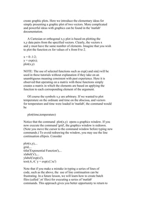 create graphic plots. Here we introduce the elementary ideas for
simply presenting a graphic plot of two vectors. More complicated
and powerful ideas with graphics can be found in the 'matlab'
documentation.
A Cartesian or orthogonal x,y plot is based on plotting the
x,y data pairs from the specified vectors. Clearly, the vectors x
and y must have the same number of elements. Imagine that you wish
to plot the function ex for values of x from 0 to 2.
x = 0:.1:2;
y = exp(x);
plot(x,y)
NOTE: The use of selected functions such as exp() and sin() will be
used in these tutorials without explanation if they take on an
unambiguous meaning consistent with past experience. Here it is
observed that operating on a matrix with these functions simply
creates a matrix in which the elements are based on applying the
function to each corresponding element of the argument.
Of course the symbols x,y are arbitrary. If we wanted to plot
temperature on the ordinate and time on the abscissa, and vectors
for temperature and time were loaded in 'matlab', the command would
be
plot(time,temperature)
Notice that the command plot(x,y) opens a graphics window. If you
now execute the command 'grid', the graphics window is redrawn.
(Note you move the cursor to the command window before typing new
commands.) To avoid redrawing the window, you may use the line
continuation ellipsis. Consider
plot(x,y),...
grid,...
title('Exponential Function'),...
xlabel('x'),...
ylabel('exp(x)'),
text(.6,.4,' y = exp(x)','sc')
Note that if you make a mistake in typing a series of lines of
code, such as the above, the use of line continuation can be
frustrating. In a future lesson, we will learn how to create batch
files (called '.m' files) for executing a series of 'matlab'
commands. This approach gives you better opportunity to return to

 