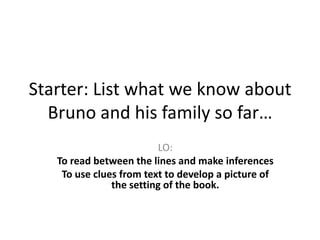 Starter: List what we know about
Bruno and his family so far…
LO:
To read between the lines and make inferences
To use clues from text to develop a picture of
the setting of the book.
 