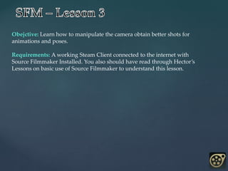 Obejctive: Learn how to manipulate the camera obtain better shots for
animations and poses.
Requirements: A working Steam Client connected to the internet with
Source Filmmaker Installed. You also should have read through Hector’s
Lessons on basic use of Source Filmmaker to understand this lesson.
 