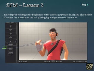 Step 5
toneMapScale changes the brightness of the camera (exposure level) and bloomScale
Changes the intensity of the soft glaring light edges seen on the model
 