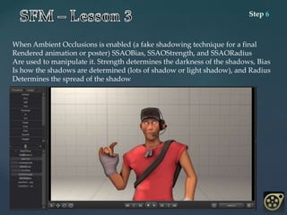 Step 6
When Ambient Occlusions is enabled (a fake shadowing technique for a final
Rendered animation or poster) SSAOBias, SSAOStrength, and SSAORadius
Are used to manipulate it. Strength determines the darkness of the shadows, Bias
Is how the shadows are determined (lots of shadow or light shadow), and Radius
Determines the spread of the shadow
 