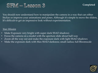 You should now understand how to manipulate the camera in a way that can either
Stylize or improve your animations and poses. Although it’s simple to move the sliders,
It’s difficult to get an impressive look without experimentation.
Completed
Your Mission
• Make Exposure very bright with super dark SSAO shadows
• Focus the camera on a model with the aperture slide about half way
• Zoom all the way out and make the exposure dark with light SSAO shadows
• Make the exposure dark with Max SSAO darkness; small radius; full Bloomscale
 