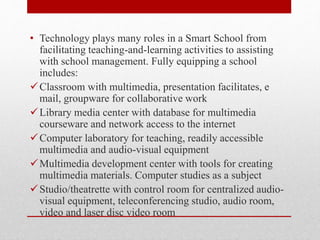 • Technology plays many roles in a Smart School from
facilitating teaching-and-learning activities to assisting
with school management. Fully equipping a school
includes:
Classroom with multimedia, presentation facilitates, e
mail, groupware for collaborative work
Library media center with database for multimedia
courseware and network access to the internet
Computer laboratory for teaching, readily accessible
multimedia and audio-visual equipment
Multimedia development center with tools for creating
multimedia materials. Computer studies as a subject
Studio/theatrette with control room for centralized audio-
visual equipment, teleconferencing studio, audio room,
video and laser disc video room
 