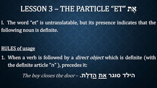 LESSON 3 – THE PARTICLE “ET” אֶת 
I. The word “et” is untranslatable, but its presence indicates that the 
following noun is definite. 
RULES of usage 
1. When a verb is followed by a direct object which is definite (with 
the definite article " ה" ), precedes it: 
The boy closes the door – . הילד סוגר את הדֶלֶת 
 