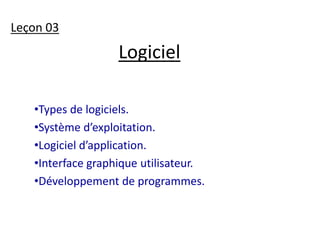 Logiciel 
Leçon 03 
•Types de logiciels. 
•Système d’exploitation. 
•Logiciel d’application. 
•Interface graphique utilisateur. 
•Développement de programmes. 
 