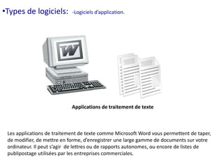 •Types de logiciels: -Logiciels d’application. 
Applications de traitement de texte 
Les applications de traitement de texte comme Microsoft Word vous permettent de taper, 
de modifier, de mettre en forme, d’enregistrer une large gamme de documents sur votre 
ordinateur. Il peut s’agir de lettres ou de rapports autonomes, ou encore de listes de 
publipostage utilisées par les entreprises commerciales. 
 