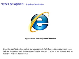 •Types de logiciels: -Logiciels d’application. 
Applications de navigation sur le web 
Un navigateur Web est un logiciel qui vous permet d’afficher ou de parcourir des pages 
Web. Le navigateur Web de Microsoft s’appelle Internet Explorer et est proposé avec les 
dernières versions de Windows. 
 