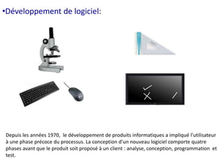 •Développement de logiciel: 
Depuis les années 1970, le développement de produits informatiques a impliqué l’utilisateur 
à une phase précoce du processus. La conception d’un nouveau logiciel comporte quatre 
phases avant que le produit soit proposé à un client : analyse, conception, programmation et 
test. 
 