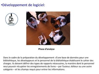 •Développement de logiciel: 
Phase d’analyse 
Dans le cadre de la préparation du développement d’une base de données pour une 
bibliothèque, les développeurs et le personnel de la bibliothèque établissent le cahier des 
charges. Ils doivent définir des types de rapports nécessaires, la manière dont le personnel 
veut pouvoir récupérer les enregistrements de livres – par l’auteur, éditeur ou une autre 
catégorie – et les champs requis pour entrer les informations. 
 