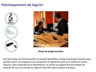 •Développement de logiciel: 
Phase de programmation 
Une fois toutes les fonctionnalités du produit identifiées, la phase de programmation peut 
prendre place. Les programmeurs conçoivent le logiciel de sorte qu’il réalise les taches 
requises, dans l’exemple de la bibliothèque, ils créent un programme permettant de 
disposer de tous les champs et rapports identifiés dans la phase d’analyse. 
 