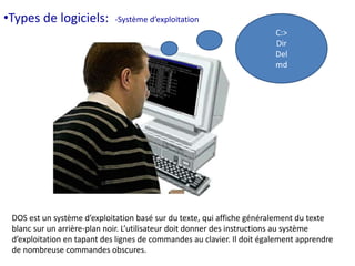 C:> 
Dir 
Del 
md 
•Types de logiciels: -Système d’exploitation 
DOS est un système d’exploitation basé sur du texte, qui affiche généralement du texte 
blanc sur un arrière-plan noir. L’utilisateur doit donner des instructions au système 
d’exploitation en tapant des lignes de commandes au clavier. Il doit également apprendre 
de nombreuse commandes obscures. 
 