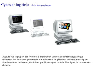 •Types de logiciels. 
logiciels: - Interface graphique 
Aujourd’hui, la plupart des systèmes d’exploitation utilisent une interface graphique 
utilisateur. Ces interfaces permettent aux utilisateurs de gérer leur ordinateur en cliquant 
simplement sur un bouton, des icônes graphiques ayant remplacé les lignes de commandes 
de texte. 
 