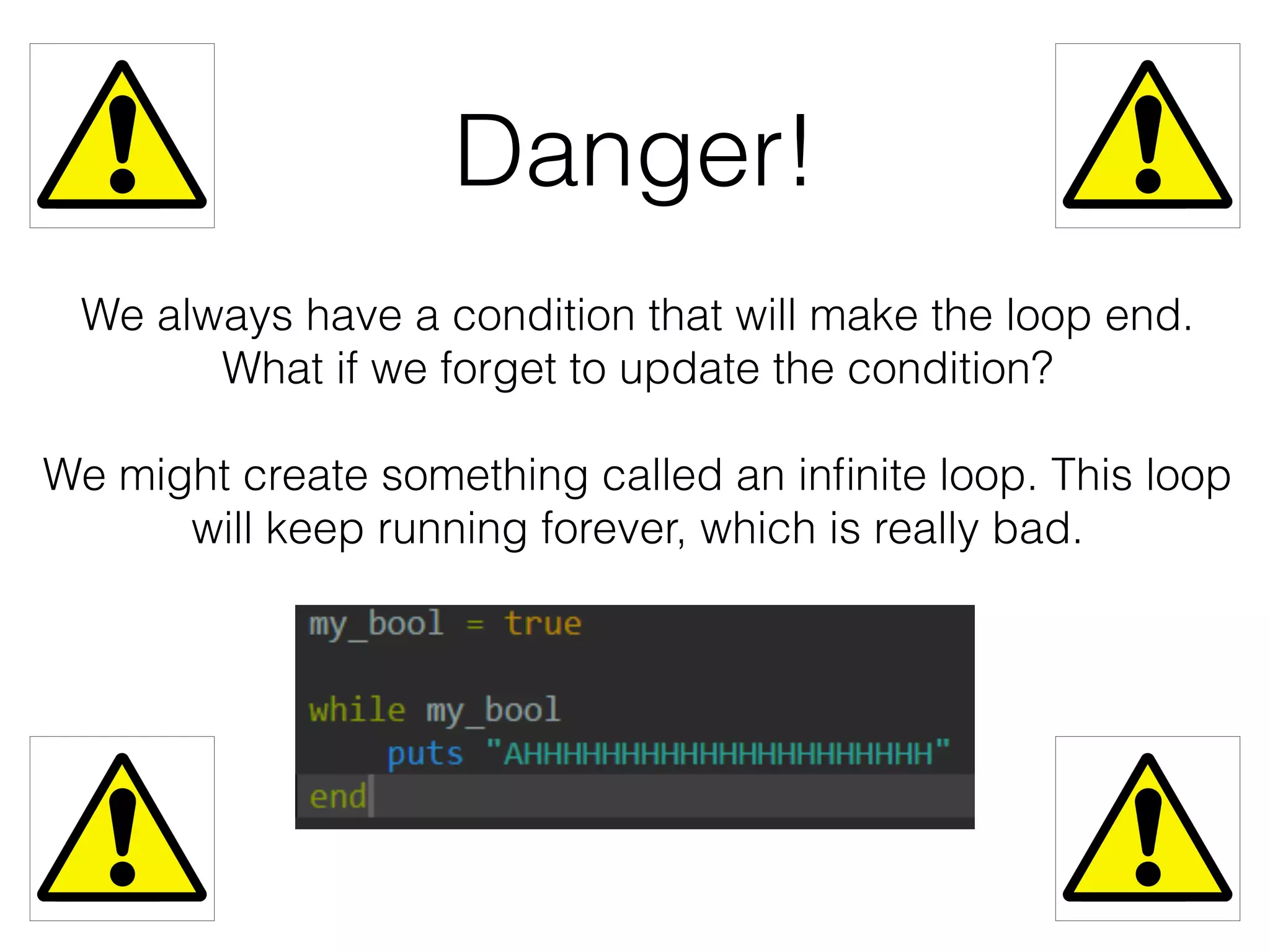 Danger! 
We always have a condition that will make the loop end. 
What if we forget to update the condition? 
We might create something called an infinite loop. This loop 
will keep running forever, which is really bad. 
 