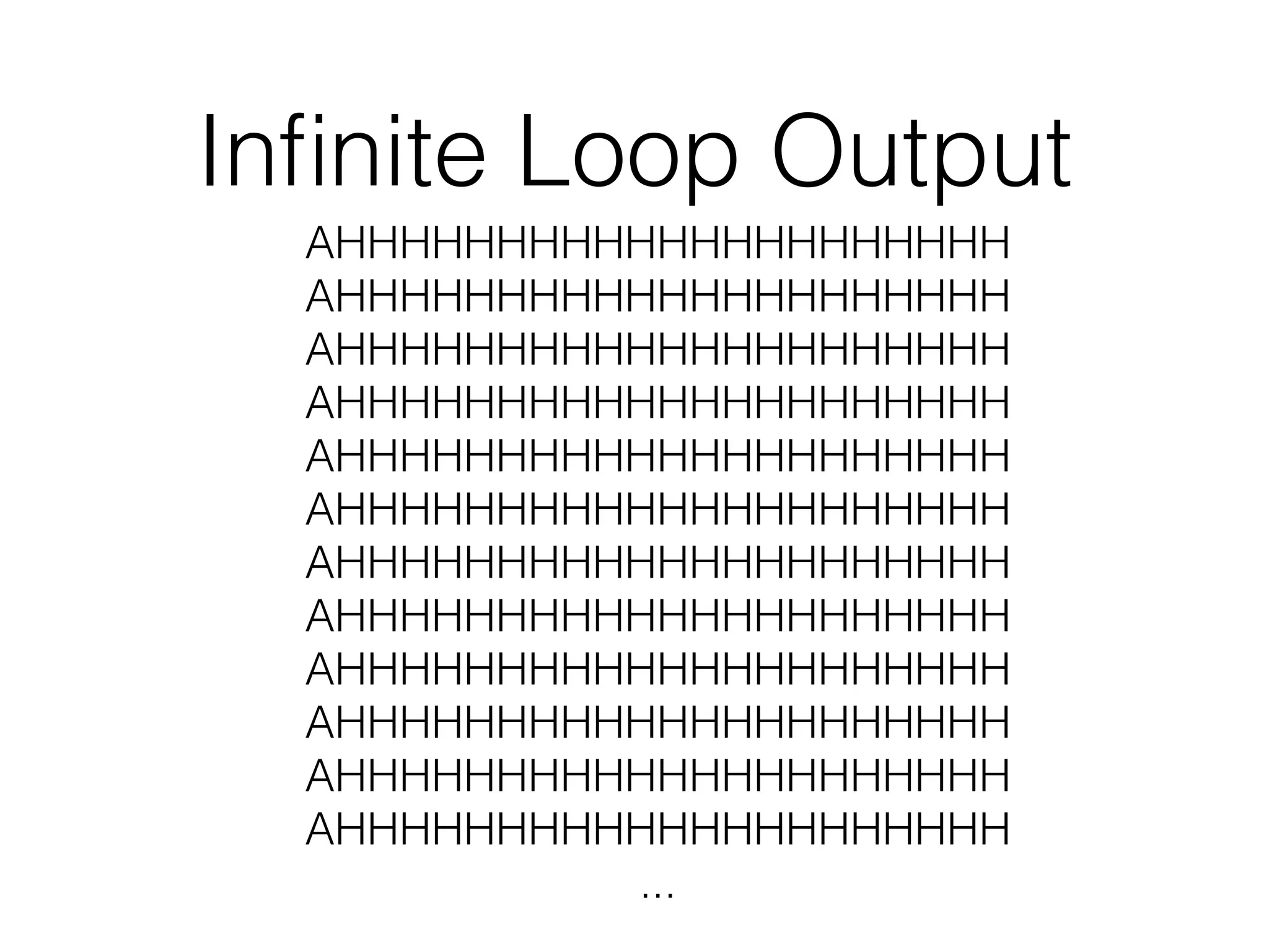 Infinite Loop Output 
AHHHHHHHHHHHHHHHHHHHHH 
AHHHHHHHHHHHHHHHHHHHHH 
AHHHHHHHHHHHHHHHHHHHHH 
AHHHHHHHHHHHHHHHHHHHHH 
AHHHHHHHHHHHHHHHHHHHHH 
AHHHHHHHHHHHHHHHHHHHHH 
AHHHHHHHHHHHHHHHHHHHHH 
AHHHHHHHHHHHHHHHHHHHHH 
AHHHHHHHHHHHHHHHHHHHHH 
AHHHHHHHHHHHHHHHHHHHHH 
AHHHHHHHHHHHHHHHHHHHHH 
AHHHHHHHHHHHHHHHHHHHHH 
... 
 