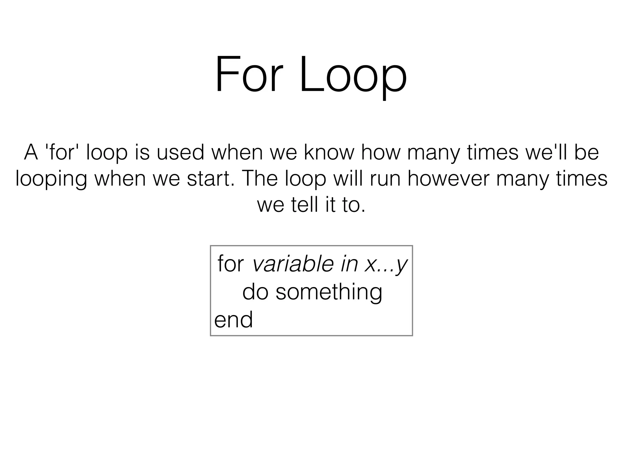 For Loop 
A 'for' loop is used when we know how many times we'll be 
looping when we start. The loop will run however many times 
we tell it to. 
for variable in x...y 
do something 
end 
 