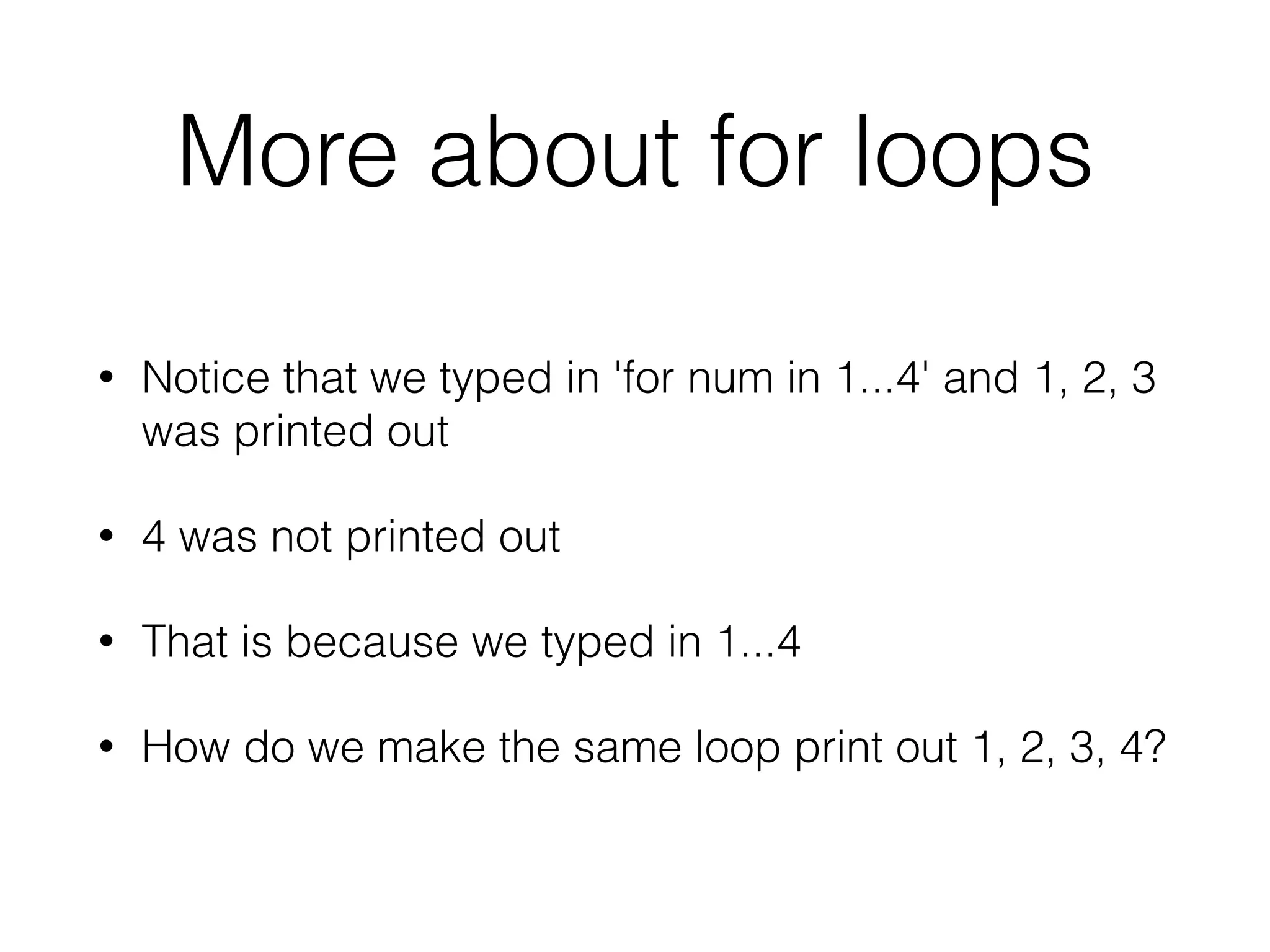 More about for loops 
• Notice that we typed in 'for num in 1...4' and 1, 2, 3 
was printed out 
• 4 was not printed out 
• That is because we typed in 1...4 
• How do we make the same loop print out 1, 2, 3, 4? 
 