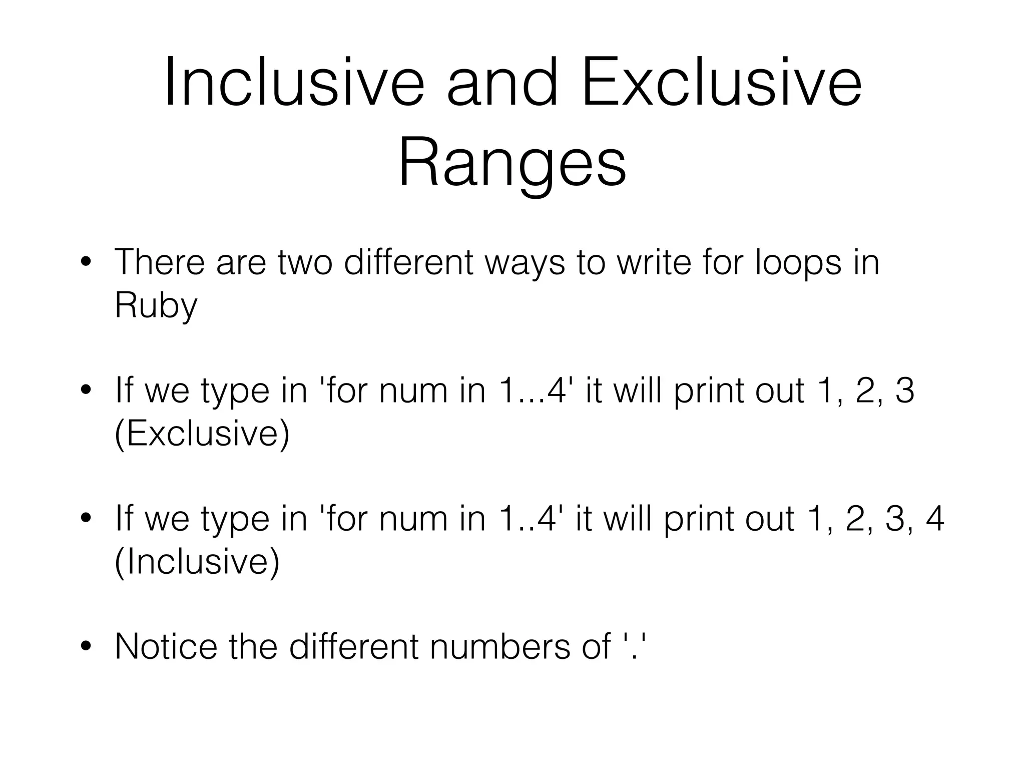 Inclusive and Exclusive 
Ranges 
• There are two different ways to write for loops in 
Ruby 
• If we type in 'for num in 1...4' it will print out 1, 2, 3 
(Exclusive) 
• If we type in 'for num in 1..4' it will print out 1, 2, 3, 4 
(Inclusive) 
• Notice the different numbers of '.' 
 