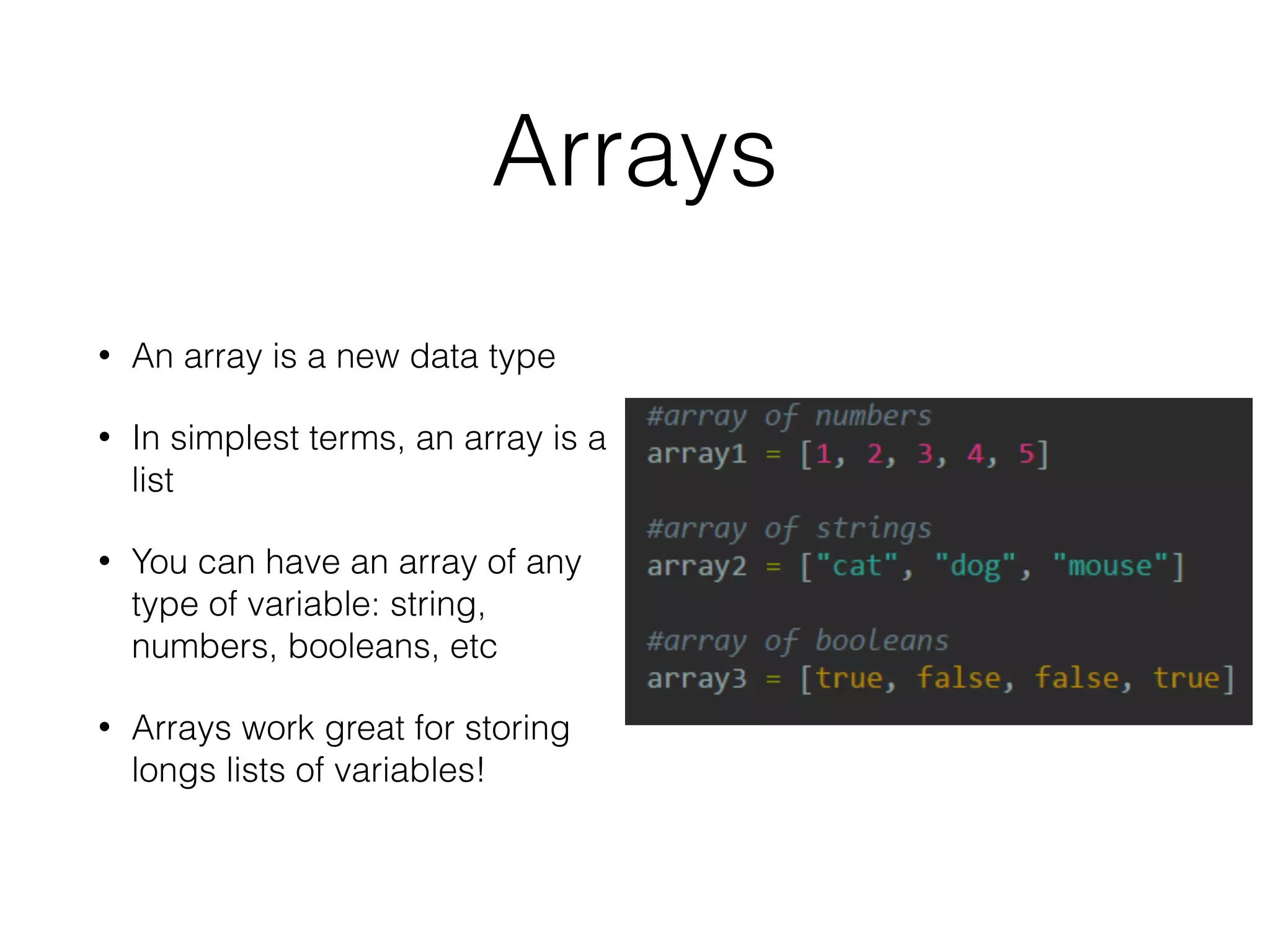 Arrays 
• An array is a new data type 
• In simplest terms, an array is a 
list 
• You can have an array of any 
type of variable: string, 
numbers, booleans, etc 
• Arrays work great for storing 
longs lists of variables! 
 