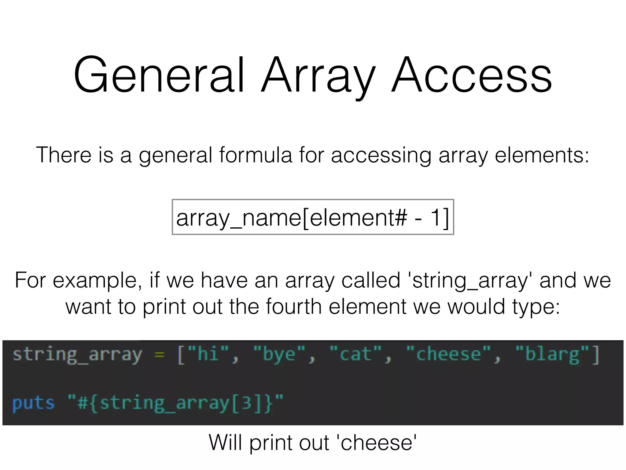 General Array Access 
There is a general formula for accessing array elements: 
array_name[element# - 1] 
For example, if we have an array called 'string_array' and we 
want to print out the fourth element we would type: 
Will print out 'cheese' 
 