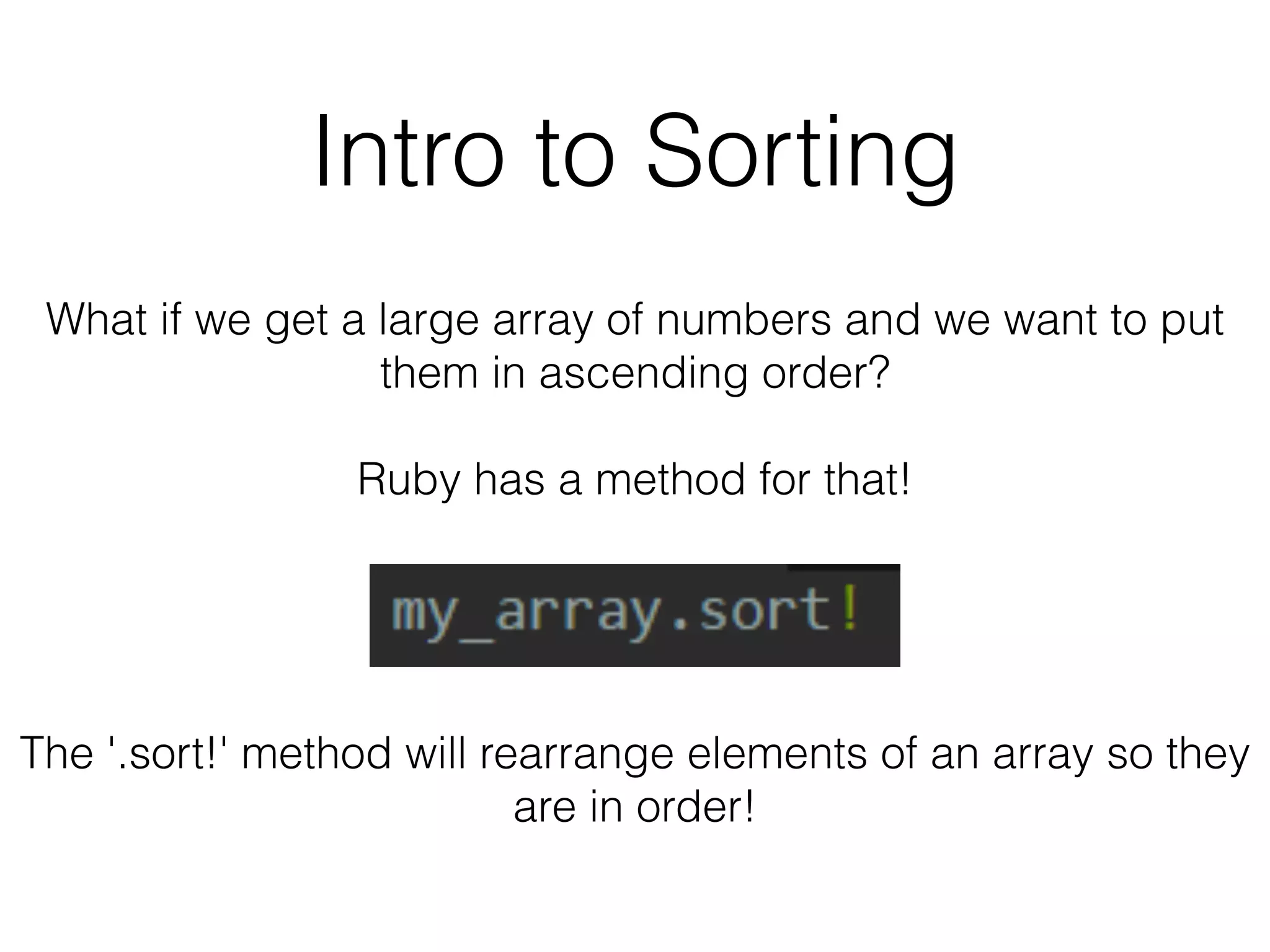 Intro to Sorting 
What if we get a large array of numbers and we want to put 
them in ascending order? 
Ruby has a method for that! 
The '.sort!' method will rearrange elements of an array so they 
are in order! 
 